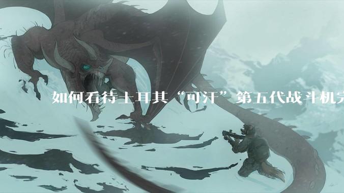 如何看待土耳其“可汗”第五代战斗机完成首飞？