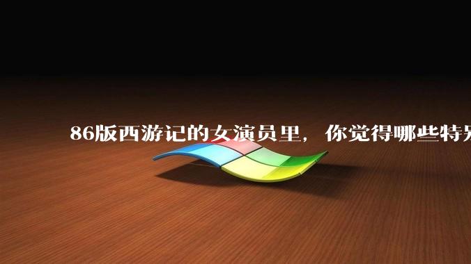 86版西游记的女演员里，你觉得哪些特别漂亮？