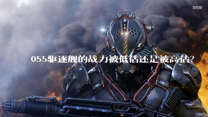 055驱逐舰的战力被低估还是被高估？